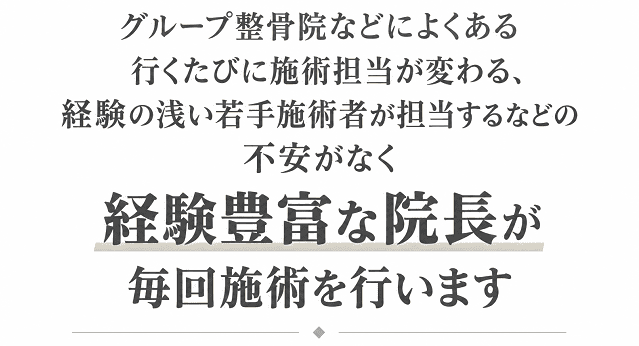 グループ整骨院にある様な行くたびに施術担当が変わったり経験の浅い若手施術者が担当することはなく、経験豊富な院長が施術を行います。